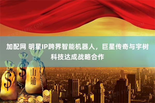 加配网 明星IP跨界智能机器人，巨星传奇与宇树科技达成战略合作