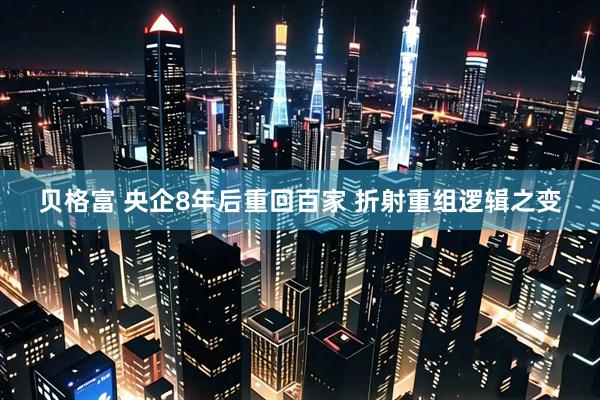 贝格富 央企8年后重回百家 折射重组逻辑之变