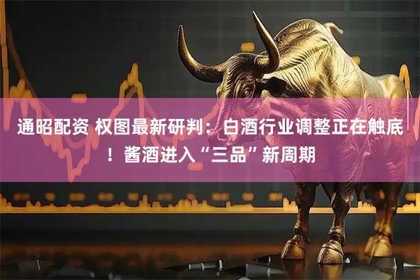通昭配资 权图最新研判：白酒行业调整正在触底！酱酒进入“三品”新周期