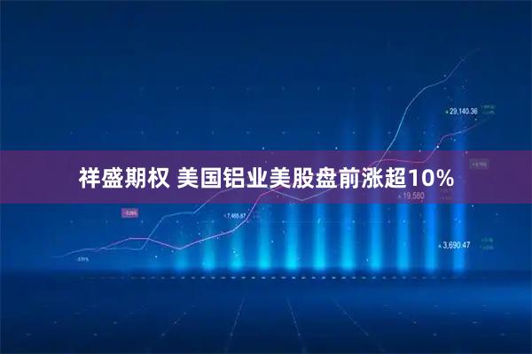 祥盛期权 美国铝业美股盘前涨超10%
