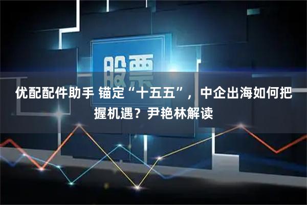 优配配件助手 锚定“十五五”，中企出海如何把握机遇？尹艳林解读