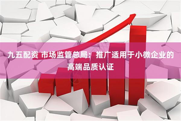 九五配资 市场监管总局：推广适用于小微企业的高端品质认证
