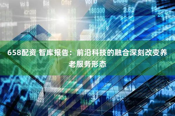 658配资 智库报告：前沿科技的融合深刻改变养老服务形态