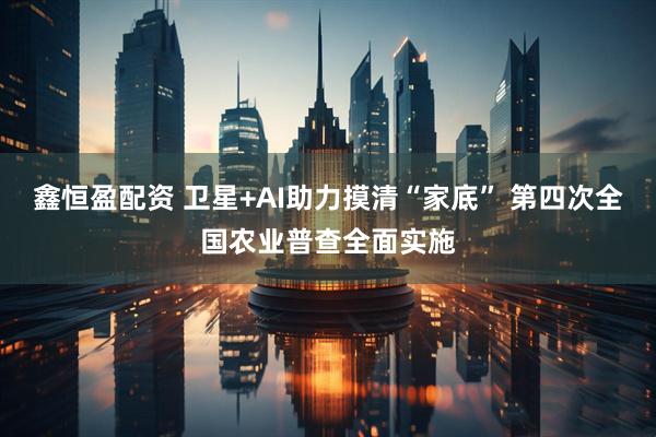 鑫恒盈配资 卫星+AI助力摸清“家底” 第四次全国农业普查全面实施