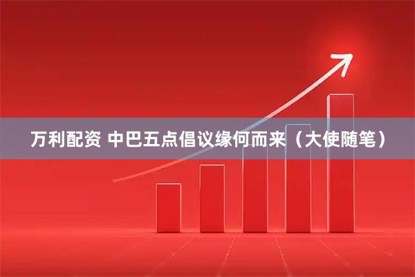 万利配资 中巴五点倡议缘何而来（大使随笔）