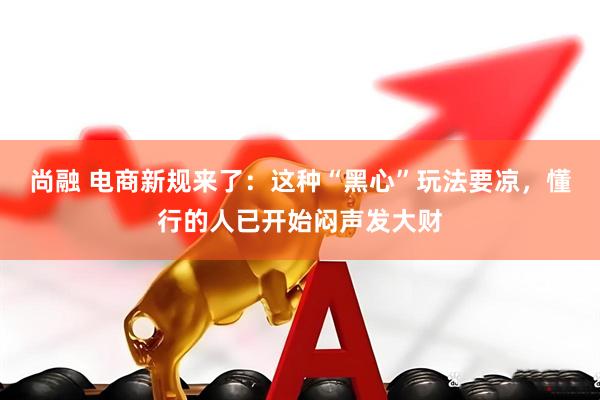 尚融 电商新规来了：这种“黑心”玩法要凉，懂行的人已开始闷声发大财