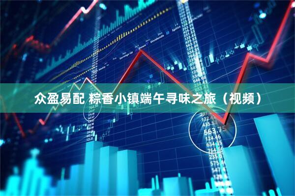 众盈易配 粽香小镇端午寻味之旅（视频）