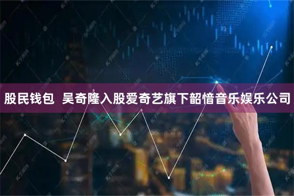 股民钱包  吴奇隆入股爱奇艺旗下韶愔音乐娱乐公司