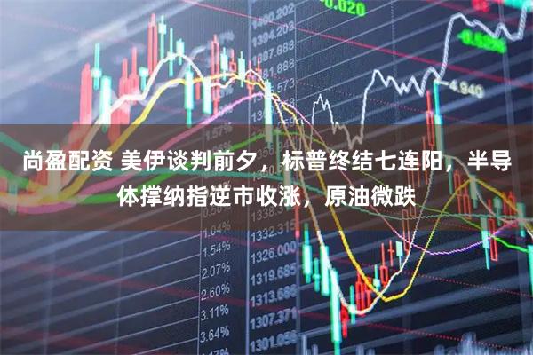 尚盈配资 美伊谈判前夕，标普终结七连阳，半导体撑纳指逆市收涨，原油微跌
