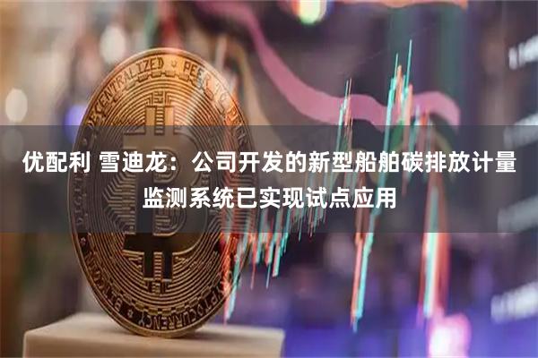 优配利 雪迪龙：公司开发的新型船舶碳排放计量监测系统已实现试点应用
