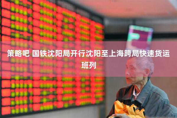 策略吧 国铁沈阳局开行沈阳至上海跨局快速货运班列